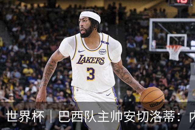 世界杯｜巴西队主帅安切洛蒂：内马尔可踢满90分钟