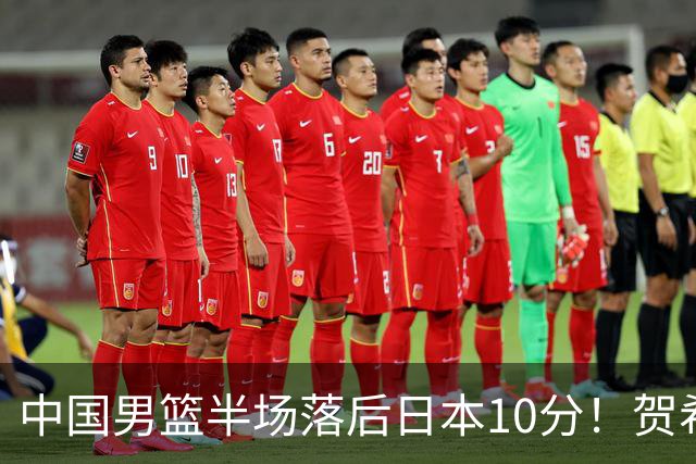 中国男篮半场落后日本10分！贺希宁10+2，王俊杰6分，杨瀚森拿不到球