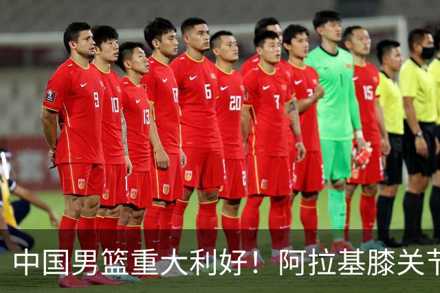 中国男篮重大利好！阿拉基膝关节副韧带扭伤 基本无缘下月世预赛