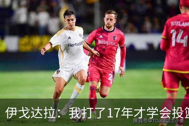 伊戈达拉：我打了17年才学会投篮 没接受过姿势训练全靠自己摸索
