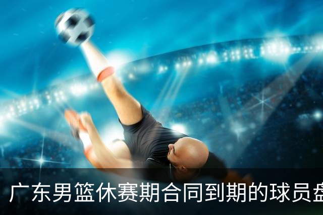 广东男篮休赛期合同到期的球员盘点，杜润旺张文逸领衔