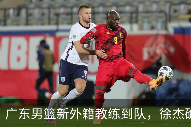 广东男篮新外籍教练到队，徐杰确定留队，杜润旺完成顶薪签约！