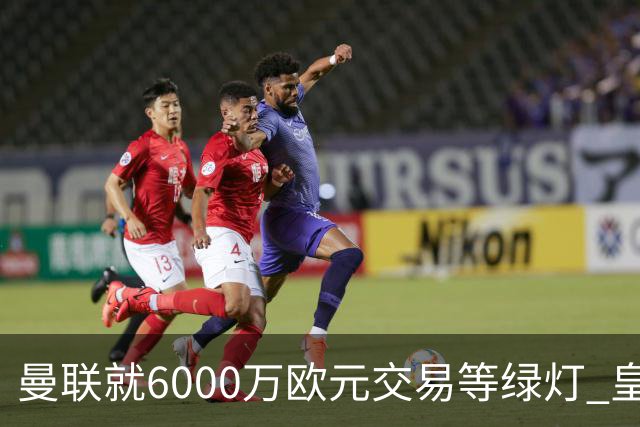 曼联就6000万欧元交易等绿灯 皇马已准备放人