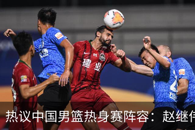 热议中国男篮热身赛阵容：赵继伟担纲老将，广东中锋迎重用良机