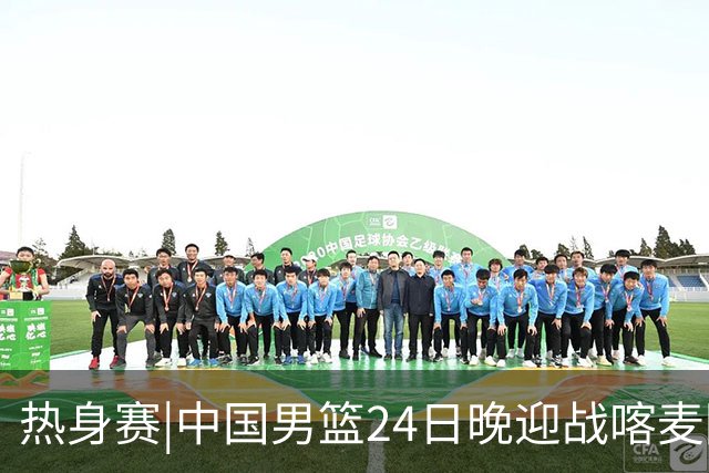 热身赛|中国男篮24日晚迎战喀麦隆队，内线轮换迎来考验