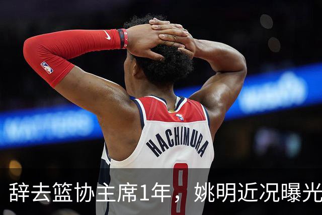 辞去篮协主席1年，姚明近况曝光，再次印证易建联的那句话