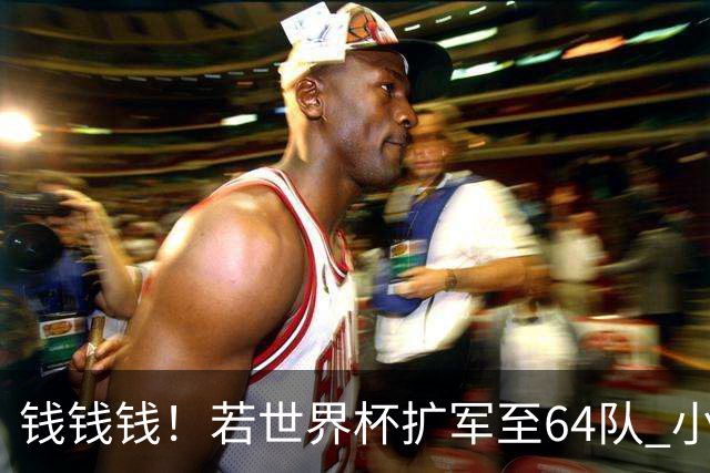 钱钱钱！若世界杯扩军至64队 小组赛或沦为跨大洲预选赛