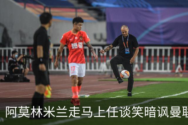 阿莫林米兰走马上任谈笑暗讽曼联，下月倒戈老东家！拉爵怒省1000万